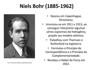 Niels Bohr (1885-1962)

Fonte: http://pt.wikipedia.org/wiki/Niels_Bohr

• Nasceu em Copenhague,
Dinamarca.
• Licenciou-se em 1911 e 1913, ao
conseguir interpretar algumas
séries espectrais do hidrogênio,
propôs seu modelo atômico.
• Trabalhou com Thomson e
Rutherford na Inglaterra.
• Formulou o Princípio da
Correspondência e o Princípio da
Complementariedade.
• Recebeu o Nobel de Física em
1922.

 