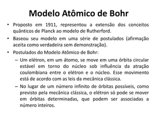 Modelo Atômico de Bohr
• Proposto em 1911, representou a extensão dos conceitos
quânticos de Planck ao modelo de Rutherford.
• Baseou seu modelo em uma série de postulados (afirmação
aceita como verdadeira sem demonstração).
• Postulados do Modelo Atômico de Bohr:
– Um elétron, em um átomo, se move em uma órbita circular
estável em torno do núcleo sob influência da atração
coulombiana entre o elétron e o núcleo. Esse movimento
está de acordo com as leis da mecânica clássica.
– No lugar de um número infinito de órbitas possíveis, como
previsto pela mecânica clássica, o elétron só pode se mover
em órbitas determinadas, que podem ser associadas a
número inteiros.

 