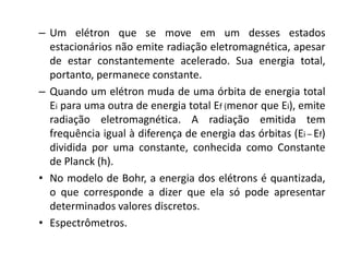 – Um elétron que se move em um desses estados
estacionários não emite radiação eletromagnética, apesar
de estar constantemente acelerado. Sua energia total,
portanto, permanece constante.
– Quando um elétron muda de uma órbita de energia total
Ei para uma outra de energia total Ef (menor que Ei), emite
radiação eletromagnética. A radiação emitida tem
frequência igual à diferença de energia das órbitas (Ei – Ef)
dividida por uma constante, conhecida como Constante
de Planck (h).
• No modelo de Bohr, a energia dos elétrons é quantizada,
o que corresponde a dizer que ela só pode apresentar
determinados valores discretos.
• Espectrômetros.

 