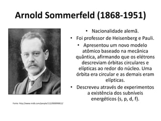 Arnold Sommerfeld (1868-1951)
• Nacionalidade alemã.
• Foi professor de Heisenberg e Pauli.
• Apresentou um novo modelo
atômico baseado na mecânica
quântica, afirmando que os elétrons
descreviam órbitas circulares e
elípticas ao redor do núcleo. Uma
órbita era circular e as demais eram
elípticas.
• Descreveu através de experimentos
a existência dos subníveis
energéticos (s, p, d, f).
Fonte: http://www.nndb.com/people/112/000099812/

 