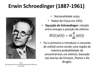 Erwin Schroedinger (1887-1961)
• Nacionalidade suíça.
• Nobel de Física em 1933.
• Equação de Schroedinger: relação
entre energia e posição do elétron.

Fonte:
http://www.britannica.com/EBchecked/media/14148/ErwinSchrodinger

• Foi o primeiro a introduzir o conceito
de orbital como sendo uma região de
máxima probabilidade de
encontrarmos um elétron, baseado
nas teorias de Einstein, Planck e De
Broglie.

 