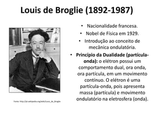 Louis de Broglie (1892-1987)

Fonte: http://pt.wikipedia.org/wiki/Louis_de_Broglie

• Nacionalidade francesa.
• Nobel de Física em 1929.
• Introdução ao conceito de
mecânica ondulatória.
• Princípio da Dualidade (partículaonda): o elétron possui um
comportamento dual, ora onda,
ora partícula, em um movimento
contínuo. O elétron é uma
partícula-onda, pois apresenta
massa (partícula) e movimento
ondulatório na eletrosfera (onda).

 