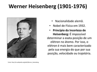 Werner Heisenberg (1901-1976)
• Nacionalidade alemã.
• Nobel de Física em 1932.
• Princípio da Incerteza de
Heisenberg: É impossível
determinar a exata posição de um
elétron no átomo. Por isso, o
elétron é mais bem caracterizado
pela sua energia do que por sua
posição, velocidade ou trajetória.
Fonte: http://en.wikipedia.org/wiki/Werner_Heisenberg

 