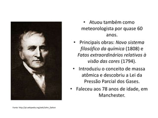 • Atuou também como
meteorologista por quase 60
anos.
• Principais obras: Novo sistema
filosófico da química (1808) e
Fatos extraordinários relativos à
visão das cores (1794).
• Introduziu o conceito de massa
atômica e descobriu a Lei da
Pressão Parcial dos Gases.
• Faleceu aos 78 anos de idade, em
Manchester.
Fonte: http://pt.wikipedia.org/wiki/John_Dalton

 
