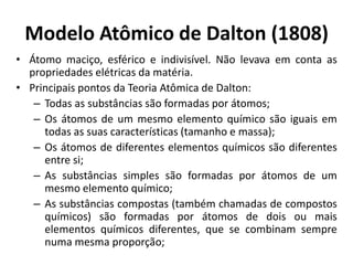 Modelo Atômico de Dalton (1808)
• Átomo maciço, esférico e indivisível. Não levava em conta as
propriedades elétricas da matéria.
• Principais pontos da Teoria Atômica de Dalton:
– Todas as substâncias são formadas por átomos;
– Os átomos de um mesmo elemento químico são iguais em
todas as suas características (tamanho e massa);
– Os átomos de diferentes elementos químicos são diferentes
entre si;
– As substâncias simples são formadas por átomos de um
mesmo elemento químico;
– As substâncias compostas (também chamadas de compostos
químicos) são formadas por átomos de dois ou mais
elementos químicos diferentes, que se combinam sempre
numa mesma proporção;

 