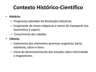 Contexto Histórico-Científico
• História:
– Progressos advindos da Revolução Industrial;
– Surgimento de novas máquinas e meios de transporte (ex:
locomotiva à vapor);
– Crescimento das cidades.
• Ciência:
– Isolamento dos elementos químicos magnésio, bário,
estrôncio, cálcio e boro.
– Início do desenvolvimento dos estudos sobre eletricidade
e magnetismo.

 