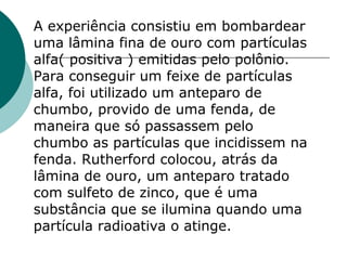 A experiência consistiu em bombardear
uma lâmina fina de ouro com partículas
alfa( positiva ) emitidas pelo polônio.
Para conseguir um feixe de partículas
alfa, foi utilizado um anteparo de
chumbo, provido de uma fenda, de
maneira que só passassem pelo
chumbo as partículas que incidissem na
fenda. Rutherford colocou, atrás da
lâmina de ouro, um anteparo tratado
com sulfeto de zinco, que é uma
substância que se ilumina quando uma
partícula radioativa o atinge.

 