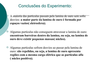 Conclusões do Experimento:


A maioria das partículas passam pela lamina de ouro sem sofre
desvios: a maior parte da lamina de ouro é formada por
espaços vazios( eletrosfera);



Algumas partículas não conseguem atravessar a lamina de ouro:
encontram barreiras dentro da lamina, ou seja, na lamina de
ouro deve existir pequenas massas( núcleo).



Algumas partículas sofrem desvios ao passar pela lamina de
ouro: são repelidas, ou seja, a lamina de ouro apresenta
regiões com a mesma carga elétrica que as partículas alfa
( núcleo positivo);

 
