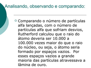 Analisando, observando e comparando:


Comparando o número de partículas
alfa lançadas, com o número de
partículas alfa que sofriam desvios,
Rutherford calculou que o raio do
átomo deveria ser 10.000 a
100.000 vezes maior do que o raio
do núcleo, ou seja, o átomo seria
formado por espaços vazios. Por
esses espaços vazios a grande
maioria das partículas atravessava a
lâmina de ouro.

 
