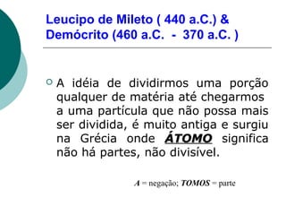 Leucipo de Mileto ( 440 a.C.) &
Demócrito (460 a.C. - 370 a.C. )



A idéia de dividirmos uma porção
qualquer de matéria até chegarmos
a uma partícula que não possa mais
ser dividida, é muito antiga e surgiu
na Grécia onde ÁTOMO significa
não há partes, não divisível.
A = negação; TOMOS = parte

 
