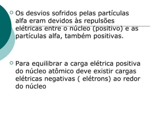 

Os desvios sofridos pelas partículas
alfa eram devidos às repulsões
elétricas entre o núcleo (positivo) e as
partículas alfa, também positivas.



Para equilibrar a carga elétrica positiva
do núcleo atômico deve existir cargas
elétricas negativas ( elétrons) ao redor
do núcleo

 