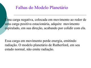 Falhas do Modelo Planetário
Uma carga negativa, colocada em movimento ao redor de
uma carga positiva estacionária, adquire movimento
espiralado, em sua direção, acabando por colidir com ela.
Essa carga em movimento perde energia, emitindo
radiação. O modelo planetário de Rutherford, em seu
estado normal, não emite radiação.

 
