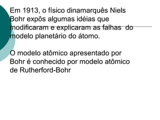 Em 1913, o físico dinamarquês Niels
Bohr expôs algumas idéias que
modificaram e explicaram as falhas do
modelo planetário do átomo.
O modelo atômico apresentado por
Bohr é conhecido por modelo atômico
de Rutherford-Bohr

 