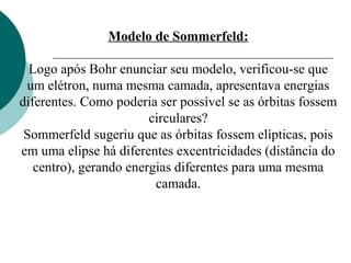 Modelo de Sommerfeld:
Logo após Bohr enunciar seu modelo, verificou-se que
um elétron, numa mesma camada, apresentava energias
diferentes. Como poderia ser possível se as órbitas fossem
circulares?
Sommerfeld sugeriu que as órbitas fossem elípticas, pois
em uma elipse há diferentes excentricidades (distância do
centro), gerando energias diferentes para uma mesma
camada.

 