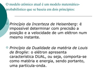 O modelo atômico atual é um modelo matemáticoprobabilístico que se baseia em dois princípios:



Princípio da Incerteza de Heisenberg: é
impossível determinar com precisão a
posição e a velocidade de um elétron num
mesmo instante.



Princípio da Dualidade da matéria de Louis
de Broglie: o elétron apresenta
característica DUAL, ou seja, comporta-se
como matéria e energia, sendo portanto,
uma partícula-onda.

 