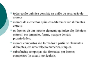  toda

reação química consiste na união ou separação de
átomos;
 átomos de elementos químicos diferentes são diferentes
entre si;
 os átomos de um mesmo elemento químico são idênticos
entre si, em tamanho, forma, massa e demais
propriedades;
 átomos compostos são formados a partir de elementos
diferentes, em uma relação numérica simples.
 substâncias compostas são formadas por átomos
compostos (as atuais moléculas);

 