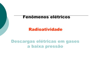 Fenômenos elétricos
Radioatividade
Descargas elétricas em gases
a baixa pressão

 