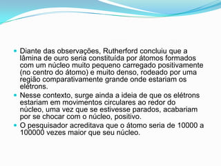  Diante das observações, Rutherford concluiu que a
lâmina de ouro seria constituída por átomos formados
com um núcleo muito pequeno carregado positivamente
(no centro do átomo) e muito denso, rodeado por uma
região comparativamente grande onde estariam os
elétrons.
 Nesse contexto, surge ainda a ideia de que os elétrons
estariam em movimentos circulares ao redor do
núcleo, uma vez que se estivesse parados, acabariam
por se chocar com o núcleo, positivo.
 O pesquisador acreditava que o átomo seria de 10000 a
100000 vezes maior que seu núcleo.
 