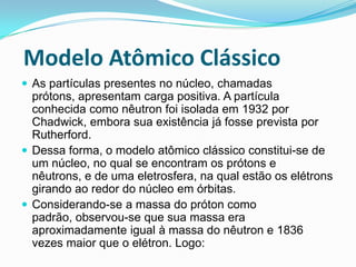 Modelo Atômico Clássico
 As partículas presentes no núcleo, chamadas
prótons, apresentam carga positiva. A partícula
conhecida como nêutron foi isolada em 1932 por
Chadwick, embora sua existência já fosse prevista por
Rutherford.
 Dessa forma, o modelo atômico clássico constitui-se de
um núcleo, no qual se encontram os prótons e
nêutrons, e de uma eletrosfera, na qual estão os elétrons
girando ao redor do núcleo em órbitas.
 Considerando-se a massa do próton como
padrão, observou-se que sua massa era
aproximadamente igual à massa do nêutron e 1836
vezes maior que o elétron. Logo:
 