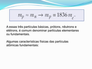 A essas três partículas básicas, prótons, nêutrons e
elétrons, é comum denominar partículas elementares
ou fundamentais.
Algumas características físicas das partículas
atômicas fundamentais:
 