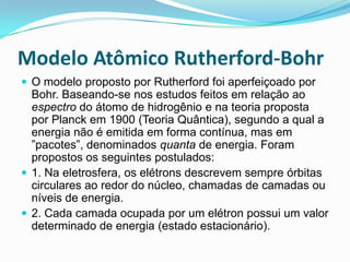 Modelo Atômico Rutherford-Bohr
 O modelo proposto por Rutherford foi aperfeiçoado por
Bohr. Baseando-se nos estudos feitos em relação ao
espectro do átomo de hidrogênio e na teoria proposta
por Planck em 1900 (Teoria Quântica), segundo a qual a
energia não é emitida em forma contínua, mas em
”pacotes”, denominados quanta de energia. Foram
propostos os seguintes postulados:
 1. Na eletrosfera, os elétrons descrevem sempre órbitas
circulares ao redor do núcleo, chamadas de camadas ou
níveis de energia.
 2. Cada camada ocupada por um elétron possui um valor
determinado de energia (estado estacionário).
 