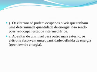  3. Os elétrons só podem ocupar os níveis que tenham
uma determinada quantidade de energia, não sendo
possível ocupar estados intermediários.
 4. Ao saltar de um nível para outro mais externo, os
elétrons absorvem uma quantidade definida de energia
(quantum de energia).
 