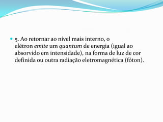  5. Ao retornar ao nível mais interno, o
elétron emite um quantum de energia (igual ao
absorvido em intensidade), na forma de luz de cor
definida ou outra radiação eletromagnética (fóton).
 