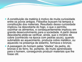  A constituição da matéria é motivo de muita curiosidade
entre os povos antigos. Filósofos buscam há tempos a
constituição dos materiais. Resultado dessa curiosidade
implicou na descoberta do fogo, o que o permitiu
cozinhar os alimentos, e consequentemente implicou em
grande desenvolvimento para a sociedade. A partir dessa
descoberta pôde-se verificar, ainda, que o minério de
cobre (conhecido na época com pedras azuis), quando
submetido ao aquecimento, produzia cobre metálico, ou
aquecido na presença de estanho, formava o bronze.
 A passagem do homem pelas “idades” da pedra, do
bronze e do ferro, foi, portanto, de muito aprendizado
para o homem, conseguindo produzir materiais que lhe
fosse útil.
 