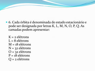  6. Cada órbita é denominada de estado estacionário e
pode ser designada por letras K, L, M, N, O, P, Q. As
camadas podem apresentar:
K = 2 elétrons
L = 8 elétrons
M = 18 elétrons
N = 32 elétrons
O = 32 elétrons
P = 18 elétrons
Q = 2 elétrons
 