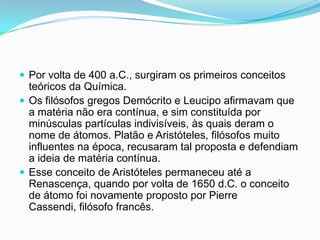  Por volta de 400 a.C., surgiram os primeiros conceitos
teóricos da Química.
 Os filósofos gregos Demócrito e Leucipo afirmavam que
a matéria não era contínua, e sim constituída por
minúsculas partículas indivisíveis, às quais deram o
nome de átomos. Platão e Aristóteles, filósofos muito
influentes na época, recusaram tal proposta e defendiam
a ideia de matéria contínua.
 Esse conceito de Aristóteles permaneceu até a
Renascença, quando por volta de 1650 d.C. o conceito
de átomo foi novamente proposto por Pierre
Cassendi, filósofo francês.
 