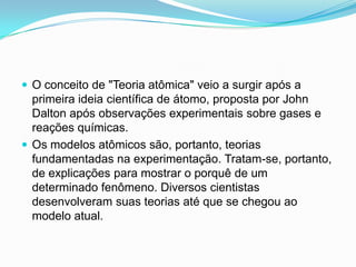  O conceito de "Teoria atômica" veio a surgir após a
primeira ideia científica de átomo, proposta por John
Dalton após observações experimentais sobre gases e
reações químicas.
 Os modelos atômicos são, portanto, teorias
fundamentadas na experimentação. Tratam-se, portanto,
de explicações para mostrar o porquê de um
determinado fenômeno. Diversos cientistas
desenvolveram suas teorias até que se chegou ao
modelo atual.
 
