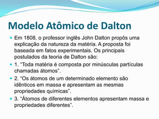 Modelo Atômico de Dalton
 Em 1808, o professor inglês John Dalton propôs uma
explicação da natureza da matéria. A proposta foi
baseada em fatos experimentais. Os principais
postulados da teoria de Dalton são:
 1. “Toda matéria é composta por minúsculas partículas
chamadas átomos”.
 2. “Os átomos de um determinado elemento são
idênticos em massa e apresentam as mesmas
propriedades químicas”.
 3. “Átomos de diferentes elementos apresentam massa e
propriedades diferentes”.
 