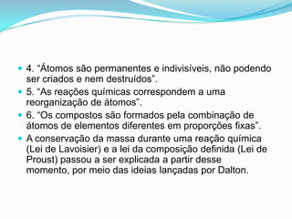  4. “Átomos são permanentes e indivisíveis, não podendo
ser criados e nem destruídos”.
 5. “As reações químicas correspondem a uma
reorganização de átomos”.
 6. “Os compostos são formados pela combinação de
átomos de elementos diferentes em proporções fixas”.
 A conservação da massa durante uma reação química
(Lei de Lavoisier) e a lei da composição definida (Lei de
Proust) passou a ser explicada a partir desse
momento, por meio das ideias lançadas por Dalton.
 