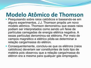 Modelo Atômico de Thomson
 Pesquisando sobre raios catódicos e baseando-se em
alguns experimentos, J.J. Thomson propôs um novo
modelo atômico. Thomson demonstrou que esses raios
podiam ser interpretados como sendo um feixe de
partículas carregadas de energia elétrica negativa. A
essas partículas denominou-se elétrons. Por meio de
campos magnético e elétrico pôde-se determinar a
relação carga/massa do elétron.
 Consequentemente, concluiu-se que os elétrons (raios
catódicos) deveriam ser constituintes de todo tipo de
matéria pois observou que a relação carga/massa do
elétron era a mesma para qualquer gás empregado.
 