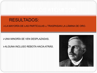 MODELOS ATÓMICOS 
RESULTADOS: 
LA MAYORÍA DE LAS PARTÍCULAS a TRASPASAN LA LÁMINA DE ORO. 
UNA MINORÍA SE VEN DESPLAZADAS. 
ALGUNA INCLUSO REBOTA HACIA ATRÁS. 
 