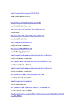 http://www.youtube.com/watch?v=DkPs1cMYLDk 
as 100 maiores descobertas da qui 
http://comciencia.br/reportagens/fisica/fisica02.htm 
Assunto: Modelos atômicos (rived) 
http://intra.vila.com.br/revista2003/jo%C3%B5es/neon.htm 
Assunto: néon 
http://www.profcupido.hpg.ig.com.br/teoria_atomica.htm 
Assunto: Modelos atômicos 
http://www.ufsm.br/gef/FNtanu.htm 
Assunto: desintegração radioativa 
http://www.ufsm.br/gef/FNdera.htm 
Assunto: desintegração radioativa 
http://www.profcupido.hpg.ig.com.br/exercicios_de_leis_ponderais.htm 
Assunto: exercícios de leis ponderais 
http://www.ca.ufsc.br/qmc/aulas1anos/raiocatodico/raiocatodico.htm 
Assunto: raios catódicos e Thomson 
http://www.profcupido.hpg.ig.com.br/exercicios_de_leis_ponderais.htm 
Assunto: exercícios de leis ponderais 
http://www.carloslp.hpg.ig.com.br/simbologia/basico.htm 
Assunto: exercícios de leis ponderais 
http://www.quiprocura.net/fogo.htm 
Assunto: fogos de artifícios 
http://www.profcupido.hpg.ig.com.br/exercicios_radioatividade.htm 
Assunto:exercícios de radioatividade 
http://ciencias.huascaran.edu.pe/modulos_brasil/quimica/radioatividade/Modulo/activities/F 
usao/Activity5.html 
 