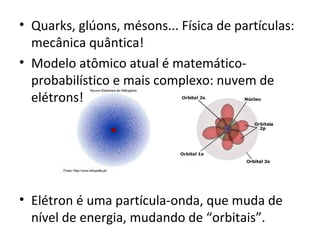 • Quarks, glúons, mésons... Física de partículas: 
mecânica quântica! 
• Modelo atômico atual é matemático-probabilístico 
e mais complexo: nuvem de 
elétrons! 
• Elétron é uma partícula-onda, que muda de 
nível de energia, mudando de “orbitais”. 
 