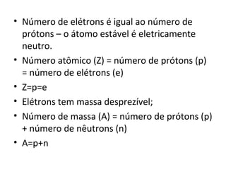 • Número de elétrons é igual ao número de 
prótons – o átomo estável é eletricamente 
neutro. 
• Número atômico (Z) = número de prótons (p) 
= número de elétrons (e) 
• Z=p=e 
• Elétrons tem massa desprezível; 
• Número de massa (A) = número de prótons (p) 
+ número de nêutrons (n) 
• A=p+n 
 