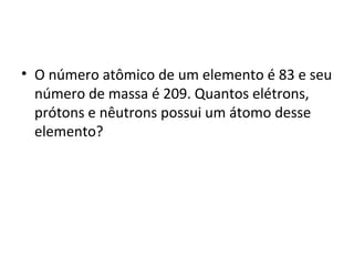 • O número atômico de um elemento é 83 e seu 
número de massa é 209. Quantos elétrons, 
prótons e nêutrons possui um átomo desse 
elemento? 
 