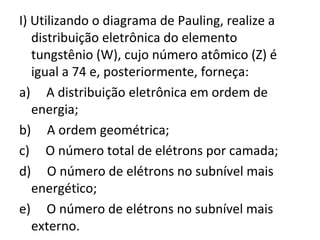 I) Utilizando o diagrama de Pauling, realize a 
distribuição eletrônica do elemento 
tungstênio (W), cujo número atômico (Z) é 
igual a 74 e, posteriormente, forneça: 
a) A distribuição eletrônica em ordem de 
energia; 
b) A ordem geométrica; 
c) O número total de elétrons por camada; 
d) O número de elétrons no subnível mais 
energético; 
e) O número de elétrons no subnível mais 
externo. 
 