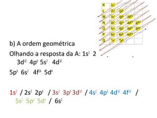 b) A ordem geométrica 
Olhando a resposta da A: 1s2 2s2 2p6 3s2 3p6 4s2 
3d10 4p6 5s2 4d10 
5p6 6s2 4f14 5d4 
1s2 / 2s2 2p6 / 3s2 3p6 3d10 / 4s2 4p6 4d10 4f14 / 
5s2 5p6 5d4 / 6s2 
 