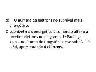 d) O número de elétrons no subnível mais 
energético; 
O subnível mais energético é sempre o último a 
receber elétrons no diagrama de Pauling; 
logo... no átomo de tungstênio esse subnível é 
o 5d, apresentando 4 elétrons. 
 