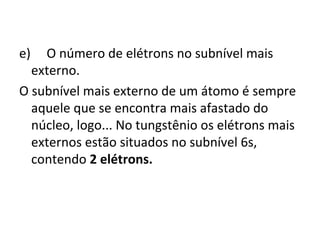 e) O número de elétrons no subnível mais 
externo. 
O subnível mais externo de um átomo é sempre 
aquele que se encontra mais afastado do 
núcleo, logo... No tungstênio os elétrons mais 
externos estão situados no subnível 6s, 
contendo 2 elétrons. 
