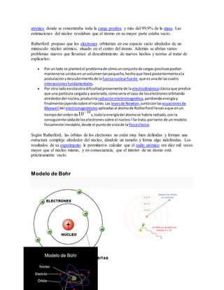 atómico donde se concentraba toda la carga positiva y más del 99,9% de la masa. Las 
estimaciones del núcleo revelaban que el átomo en su mayor parte estaba vacío. 
Rutherford propuso que los electrones orbitarían en ese espacio vacío alrededor de un 
minúsculo núcleo atómico, situado en el centro del átomo. Además se abrían varios 
problemas nuevos que llevarían al descubrimiento de nuevos hechos y teorías al tratar de 
explicarlos: 
 Por un lado se planteó el problema de cómo un conjunto de cargas positivas podían 
mantenerse unidas en un volumen tan pequeño, hecho que llevó posteriormente a la 
postulación y descubrimiento de la fuerza nuclear fuerte, que es una de las cuatro 
interacciones fundamentales. 
 Por otro lado existía otra dificultad proveniente de la electrodinámica clásica que predice 
que una partícula cargada y acelerada, como sería el caso de los electrones orbitando 
alrededor del núcleo, produciría radiación electromagnética, perdiendo energía y 
finalmente cayendo sobre el núcleo. Las leyes de Newton, junto con las ecuaciones de 
Maxwell del electromagnetismo aplicadas al átomo de Rutherford llevan a que en un 
tiempo del orden de s, toda la energía del átomo se habría radiado, con la 
consiguiente caída de los electrones sobre el núcleo.2 Se trata, por tanto de un modelo 
físicamente inestable, desde el punto de vista de la física clásica. 
Según Rutherford, las órbitas de los electrones no están muy bien definidas y forman una 
estructura compleja alrededor del núcleo, dándole un tamaño y forma algo indefinidas. Los 
resultados de su experimento le permitieron calcular que el radio atómico era diez mil veces 
mayor que el núcleo mismo, y en consecuencia, que el interior de un átomo está 
prácticamente vacío. 
Modelo de Bohr 
 