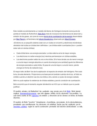 Este modelo es estrictamente un modelo del átomo de hidrógeno tomando como punto de 
partida el modelo de Rutherford, Niels Bohr trata de incorporar los fenómenos de absorción y 
emisión de los gases, así como la nueva teoría de la cuantización de la energía desarrollada 
por Max Planck y el fenómeno del efecto fotoeléctrico observado por Albert Einstein. 
«El átomo es un pequeño sistema solar con un núcleo en el centro y electrones moviéndose 
alrededor del núcleo en órbitas bien definidas». Las órbitas están cuantizadas (los e- pueden 
estar solo en ciertas órbitas) 
 Cada órbita tiene una energía asociada. La más externa es la de mayor energía. 
 Los electrones no radian energía (luz) mientras permanezcan en órbitas estables. 
 Los electrones pueden saltar de una a otra órbita. Si lo hace desde una de menor energía 
a una de mayor energía absorbe un cuanto de energía (una cantidad) igual a la diferencia 
de energía asociada a cada órbita. Si pasa de una de mayor a una de menor, pierde 
energía en forma de radiación (luz). 
El mayor éxito de Bohr fue dar la explicación al espectro de emisión del hidrógeno. Pero solo 
la luz de este elemento. Proporciona una base para el carácter cuántico de la luz, el fotón es 
emitido cuando un electrón cae de una órbita a otra, siendo un pulso de energía radiada. 
Bohr no pudo explicar la existencia de órbitas estables y para la condición de cuantización. 
Bohr encontró que el momento angular del electrón es h/2π por un método que no puede 
justificar. 
El modelo atómico de Rutherford fue sustituido muy pronto por el de Bohr. Bohr intentó 
explicar fenomenológicamente que sólo algunas órbitas de los electrones son posibles. Lo 
cual daría cuenta de los espectros de emisión y absorción de los átomos en forma de bandas 
discretas. 
El modelo de Bohr "resolvía" formalmente el problema, proveniente de la electrodinámica, 
postulando que sencillamente los electrones no radiaban, hecho que fue explicado por la 
mecánica cuántica según la cual la aceleración promedio del electrón deslocalizado es nula. 
 