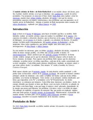 El modelo atómico de Bohr o de Bohr-Rutherford es un modelo clásico del átomo, pero 
fue el primer modelo atómico en el que se introduce una cuantización a partir de ciertos 
postulados. Fue propuesto en 1913 por el físico danés Niels Bohr, para explicar cómo los 
electrones pueden tener órbitas estables alrededor del núcleo y por qué los átomos 
presentaban espectros de emisión característicos (dos problemas que eran ignorados en el 
modelo previo de Rutherford). Además el modelo de Bohr incorporaba ideas tomadas del 
efecto fotoeléctrico, explicado por Albert Einstein en 1905. 
Introducción 
Bohr se basó en el átomo de hidrógeno para hacer el modelo que lleva su nombre. Bohr 
intentaba realizar un modelo atómico capaz de explicar la estabilidad de la materia y los 
espectros de emisión y absorción discretos que se observan en los gases. Describió el átomo 
de hidrógeno con un protón en el núcleo, y girando a su alrededor un electrón. El modelo 
atómico de Bohr partía conceptualmente del modelo atómico de Rutherford y de las 
incipientes ideas sobre cuantización que habían surgido unos años antes con las 
investigaciones de Max Planck y Albert Einstein. 
En este modelo los electrones giran en órbitas circulares alrededor del núcleo, ocupando la 
órbita de menor energía posible, o la órbita más cercana posible al núcleo. El 
electromagnetismo clásico predecía que una partícula cargada moviéndose de forma 
circular emitiría energía por lo que los electrones deberían colapsar sobre el núcleo en 
breves instantes de tiempo. Para superar este problema Bohr supuso que los electrones 
solamente se podían mover en órbitas específicas, cada una de las cuales caracterizada por 
su nivel energético. Cada órbita puede entonces identificarse mediante un número entero n 
que toma valores desde 1 en adelante. Este número "n" recibe el nombre de Número 
Cuántico Principal. 
Bohr supuso además que el momento angular de cada electrón estaba cuantizado y sólo 
podía variar en fracciones enteras de la constante de Planck. De acuerdo al número cuántico 
principal calculó las distancias a las cuales se hallaba del núcleo cada una de las órbitas 
permitidas en el átomo de hidrógeno. Estos niveles en un principio estaban clasificados por 
letras que empezaban en la "K" y terminaban en la "Q".Posteriormente los niveles 
electrónicos se ordenaron por números. Cada órbita tiene electrones con distintos niveles de 
energía obtenida que después se tiene que liberar y por esa razón el electrón va saltando de 
una órbita a otra hasta llegar a una que tenga el espacio y nivel adecuado, dependiendo de 
la energía que posea, para liberarse sin problema y de nuevo volver a su órbita de origen. 
Sin embargo no explicaba el espectro de estructura fina que podría ser explicado algunos 
años más tarde gracias al modelo atómico de Sommerfeld. Históricamente el desarrollo del 
modelo atómico de Bohr junto con la dualidad onda-corpúsculo permitiría a Erwin 
Schrödinger descubrir la ecuación fundamental de la mecánica cuántica. 
Postulados de Bohr 
En 1913, Niels Bohr desarrolló su célebre modelo atómico de acuerdo a tres postulados 
fundamentales:1 
 