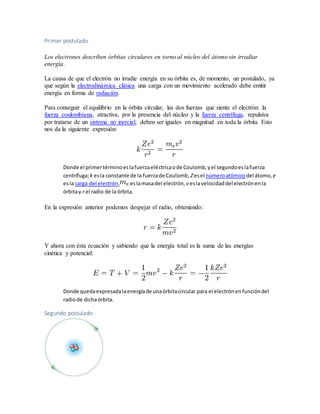 Primer postulado 
Los electrones describen órbitas circulares en torno al núcleo del átomo sin irradiar 
energía. 
La causa de que el electrón no irradie energía en su órbita es, de momento, un postulado, ya 
que según la electrodinámica clásica una carga con un movimiento acelerado debe emitir 
energía en forma de radiación. 
Para conseguir el equilibrio en la órbita circular, las dos fuerzas que siente el electrón: la 
fuerza coulombiana, atractiva, por la presencia del núcleo y la fuerza centrífuga, repulsiva 
por tratarse de un sistema no inercial, deben ser iguales en magnitud en toda la órbita. Esto 
nos da la siguiente expresión: 
Donde el primer término es la fuerza eléctrica o de Coulomb, y el segundo es la fuerza 
centrífuga; k es la constante de la fuerza de Coulomb, Z es el número atómico del átomo, e 
es la carga del electrón, es la masa del electrón, v es la velocidad del electrón en la 
órbita y r el radio de la órbita. 
En la expresión anterior podemos despejar el radio, obteniendo: 
Y ahora con ésta ecuación y sabiendo que la energía total es la suma de las energías 
cinética y potencial: 
Donde queda expresada la energía de una órbita circular para el electrón en función del 
radio de dicha órbita. 
Segundo postulado 
 