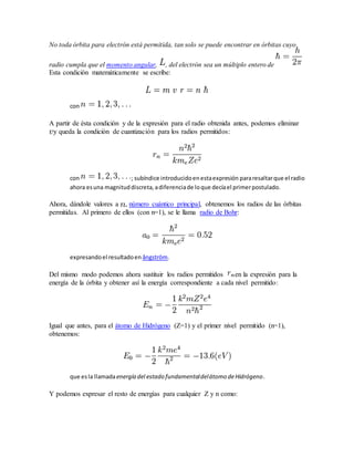No toda órbita para electrón está permitida, tan solo se puede encontrar en órbitas cuyo 
radio cumpla que el momento angular, , del electrón sea un múltiplo entero de 
Esta condición matemáticamente se escribe: 
con 
A partir de ésta condición y de la expresión para el radio obtenida antes, podemos eliminar 
y queda la condición de cuantización para los radios permitidos: 
con ; subíndice introducido en esta expresión para resaltar que el radio 
ahora es una magnitud discreta, a diferencia de lo que decía el primer postulado. 
Ahora, dándole valores a , número cuántico principal, obtenemos los radios de las órbitas 
permitidas. Al primero de ellos (con n=1), se le llama radio de Bohr: 
expresando el resultado en ångström. 
Del mismo modo podemos ahora sustituir los radios permitidos en la expresión para la 
energía de la órbita y obtener así la energía correspondiente a cada nivel permitido: 
Igual que antes, para el átomo de Hidrógeno (Z=1) y el primer nivel permitido (n=1), 
obtenemos: 
que es la llamada energía del estado fundamental del átomo de Hidrógeno. 
Y podemos expresar el resto de energías para cualquier Z y n como: 
 