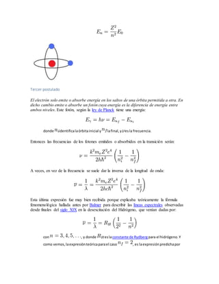 Tercer postulado 
El electrón solo emite o absorbe energía en los saltos de una órbita permitida a otra. En 
dicho cambio emite o absorbe un fotón cuya energía es la diferencia de energía entre 
ambos niveles. Este fotón, según la ley de Planck tiene una energía: 
donde identifica la órbita inicial y la final, y es la frecuencia. 
Entonces las frecuencias de los fotones emitidos o absorbidos en la transición serán: 
A veces, en vez de la frecuencia se suele dar la inversa de la longitud de onda: 
Esta última expresión fue muy bien recibida porque explicaba teóricamente la fórmula 
fenomenológica hallada antes por Balmer para describir las líneas espectrales observadas 
desde finales del siglo XIX en la desexcitación del Hidrógeno, que venían dadas por: 
con , y donde es la constante de Rydberg para el hidrógeno. Y 
como vemos, la expresión teórica para el caso , es la expresión predicha por 
 