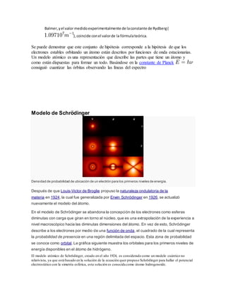 Balmer, y el valor medido experimentalmente de la constante de Rydberg ( 
), coincide con el valor de la fórmula teórica. 
Se puede demostrar que este conjunto de hipótesis corresponde a la hipótesis de que los 
electrones estables orbitando un átomo están descritos por funciones de onda estacionarias. 
Un modelo atómico es una representación que describe las partes que tiene un átomo y 
como están dispuestas para formar un todo. Basándose en la constante de Planck 
consiguió cuantizar las órbitas observando las líneas del espectro 
Modelo de Schrödinger 
Densidad de probabilidad de ubicación de un electrón para los primeros niveles de energía. 
Después de que Louis-Victor de Broglie propuso la naturaleza ondulatoria de la 
materia en 1924, la cual fue generalizada por Erwin Schrödinger en 1926, se actualizó 
nuevamente el modelo del átomo. 
En el modelo de Schrödinger se abandona la concepción de los electrones como esferas 
diminutas con carga que giran en torno al núcleo, que es una extrapolación de la experiencia a 
nivel macroscópico hacia las diminutas dimensiones del átomo. En vez de esto, Schrödinger 
describe a los electrones por medio de una función de onda, el cuadrado de la cual representa 
la probabilidad de presencia en una región delimitada del espacio. Esta zona de probabilidad 
se conoce como orbital. La gráfica siguiente muestra los orbitales para los primeros niveles de 
energía disponibles en el átomo de hidrógeno. 
El modelo atómico de Schrödinger, creado en el año 1924, es considerado como un modelo cuántico no 
relativista, ya que está basado en la solución de la ecuación quer propuso Schrödinger para hallar el potencial 
electrostático con la simetría esférica, esta solución es conocida como átomo hidrogenoide. 
 